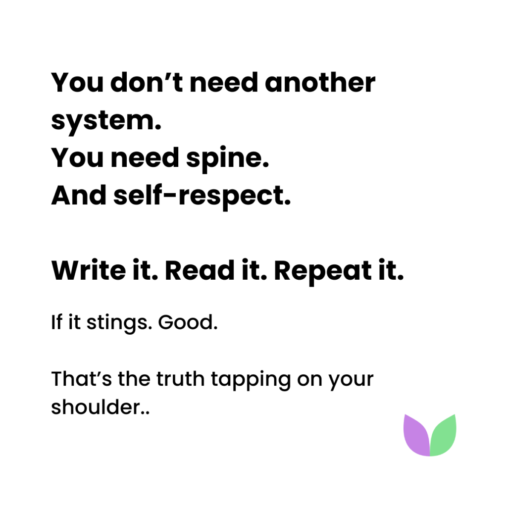 You don’t need another system.
You need spine. And self-respect.
Write it. Read it. Repeat it.

If it stings. Good. 
That’s the truth tapping on your shoulder..