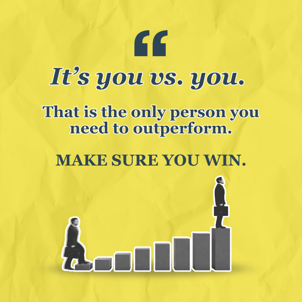 It's you vs. you. That is the only person you need to outperform. Make sure you win.